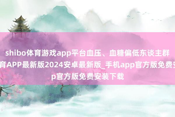 shibo体育游戏app平台血压、血糖偏低东谈主群-世博体育APP最新版2024安卓最新版_手机app官方版免费安装下载