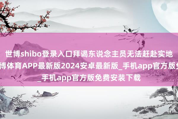 世博shibo登录入口拜谒东说念主员无法赶赴实地开展使命-世博体育APP最新版2024安卓最新版_手机app官方版免费安装下载