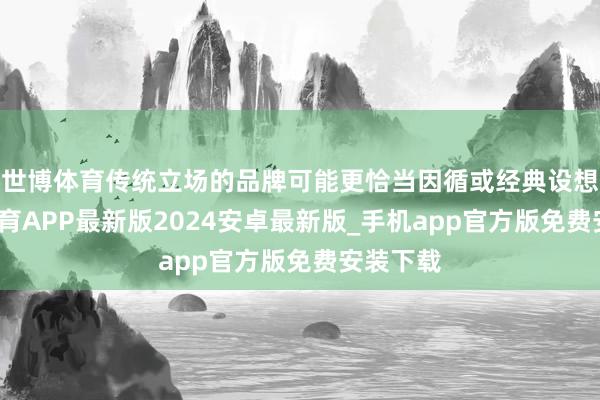 世博体育传统立场的品牌可能更恰当因循或经典设想-世博体育APP最新版2024安卓最新版_手机app官方版免费安装下载