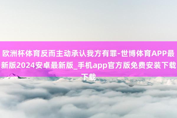 欧洲杯体育反而主动承认我方有罪-世博体育APP最新版2024安卓最新版_手机app官方版免费安装下载