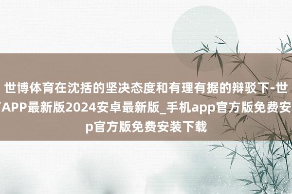 世博体育在沈括的坚决态度和有理有据的辩驳下-世博体育APP最新版2024安卓最新版_手机app官方版免费安装下载