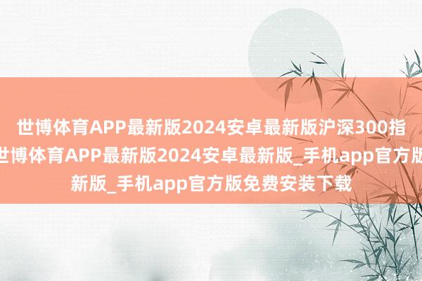 世博体育APP最新版2024安卓最新版沪深300指数下降1.7%-世博体育APP最新版2024安卓最新版_手机app官方版免费安装下载
