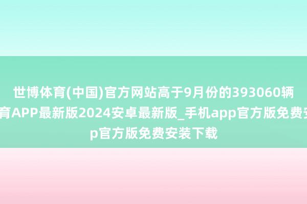 世博体育(中国)官方网站高于9月份的393060辆-世博体育APP最新版2024安卓最新版_手机app官方版免费安装下载
