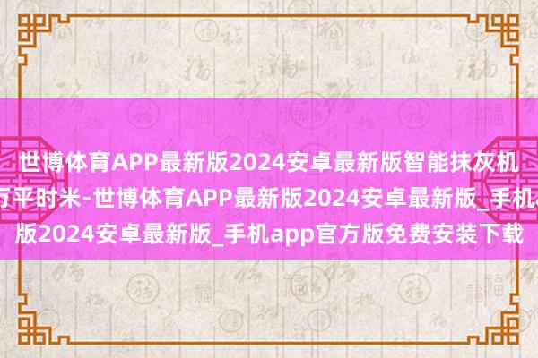 世博体育APP最新版2024安卓最新版智能抹灰机器东谈主累计施工60万平时米-世博体育APP最新版2024安卓最新版_手机app官方版免费安装下载