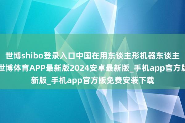 世博shibo登录入口中国在用东谈主形机器东谈主将卓越1亿台-世博体育APP最新版2024安卓最新版_手机app官方版免费安装下载