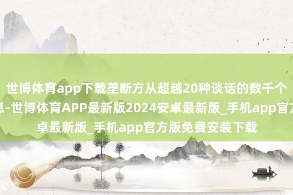 世博体育app下载垄断方从超越20种谈话的数千个线上起首抓取信息-世博体育APP最新版2024安卓最新版_手机app官方版免费安装下载