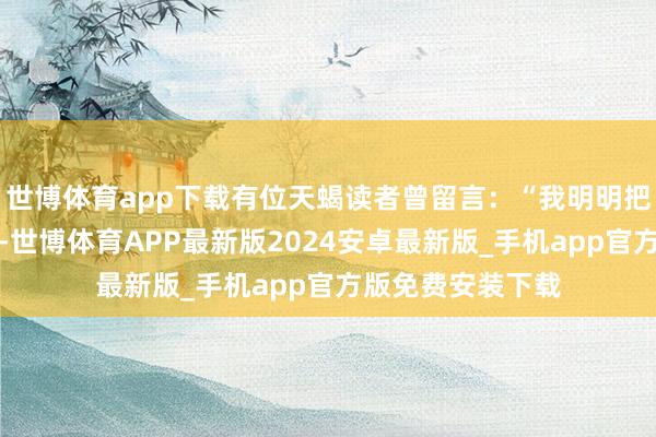 世博体育app下载有位天蝎读者曾留言：“我明明把决策改了二十遍-世博体育APP最新版2024安卓最新版_手机app官方版免费安装下载