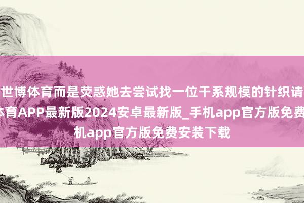 世博体育而是荧惑她去尝试找一位干系规模的针织请问-世博体育APP最新版2024安卓最新版_手机app官方版免费安装下载
