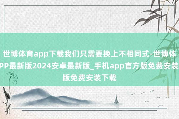 世博体育app下载我们只需要换上不相同式-世博体育APP最新版2024安卓最新版_手机app官方版免费安装下载