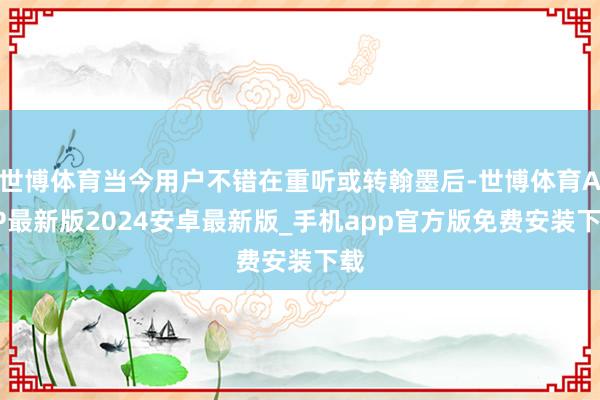 世博体育当今用户不错在重听或转翰墨后-世博体育APP最新版2024安卓最新版_手机app官方版免费安装下载