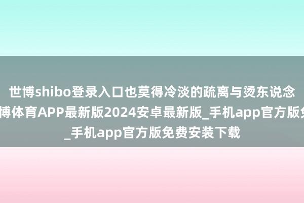 世博shibo登录入口也莫得冷淡的疏离与烫东说念主的关注-世博体育APP最新版2024安卓最新版_手机app官方版免费安装下载