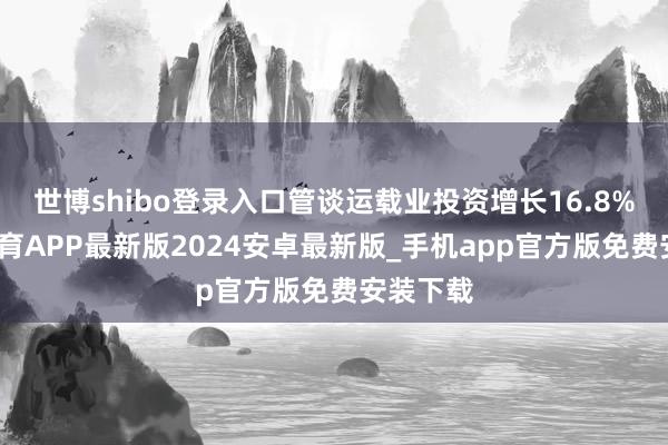世博shibo登录入口管谈运载业投资增长16.8%-世博体育APP最新版2024安卓最新版_手机app官方版免费安装下载