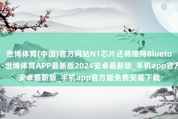 世博体育(中国)官方网站N1芯片还将维持Bluetooth 6.0蓝牙尺度-世博体育APP最新版2024安卓最新版_手机app官方版免费安装下载