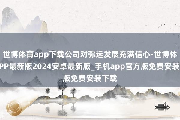 世博体育app下载公司对弥远发展充满信心-世博体育APP最新版2024安卓最新版_手机app官方版免费安装下载