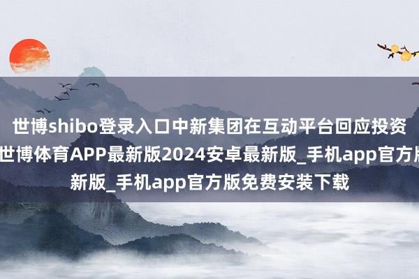 世博shibo登录入口中新集团在互动平台回应投资者发问时默示-世博体育APP最新版2024安卓最新版_手机app官方版免费安装下载