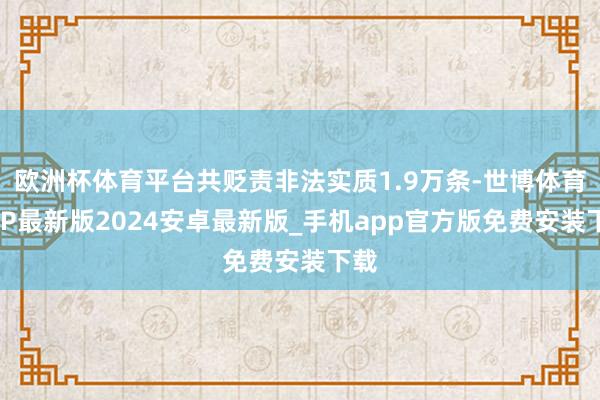 欧洲杯体育平台共贬责非法实质1.9万条-世博体育APP最新版2024安卓最新版_手机app官方版免费安装下载