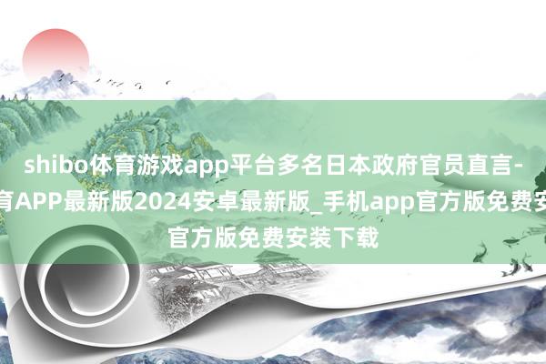 shibo体育游戏app平台多名日本政府官员直言-世博体育APP最新版2024安卓最新版_手机app官方版免费安装下载