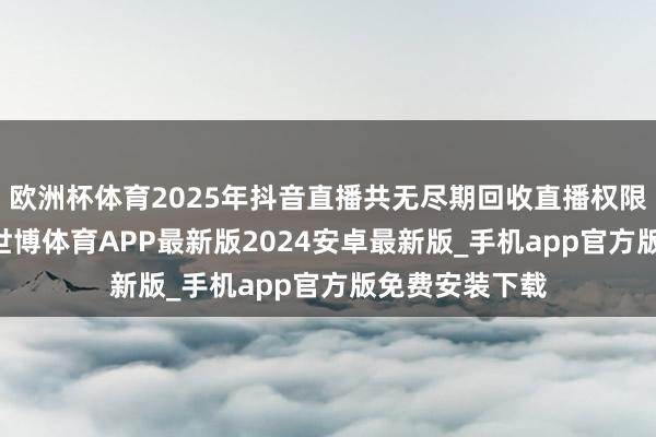 欧洲杯体育2025年抖音直播共无尽期回收直播权限账号37万个-世博体育APP最新版2024安卓最新版_手机app官方版免费安装下载