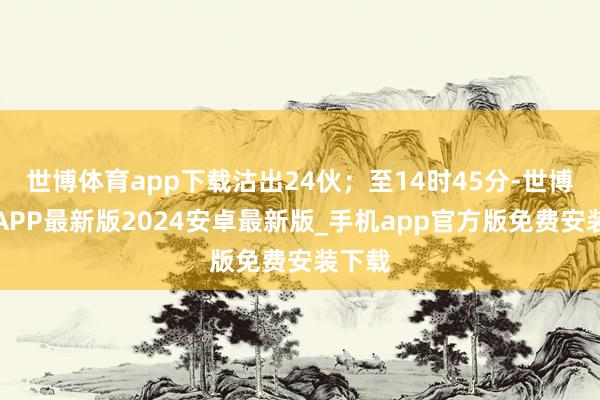 世博体育app下载沽出24伙;至14时45分-世博体育APP最新版2024安卓最新版_手机app官方版免费安装下载