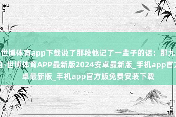 世博体育app下载说了那段他记了一辈子的话:那九坛水是我亲手备的-世博体育APP最新版2024安卓最新版_手机app官方版免费安装下载